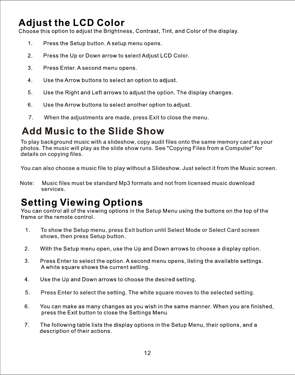 1.       To show the Setup menu, press Exit button until Select Mode or Select Card screen          shows, then press Setup button.5.       Press Enter to select the setting. The white square moves to the selected setting.12Add Music to the Slide ShowTo play background music with a slideshow, copy audil files onto the same memory card as your photos. The music will play as the slide show runs. See &quot;Copying Files from a Computer&quot; for details on copying files.You can also choose a music file to play without a Slideshow. Just select it from the Music screen.7.       When the adjustments are made, press Exit to close the menu.Note:     Music files must be standard Mp3 formats and not from licensed music download               services.