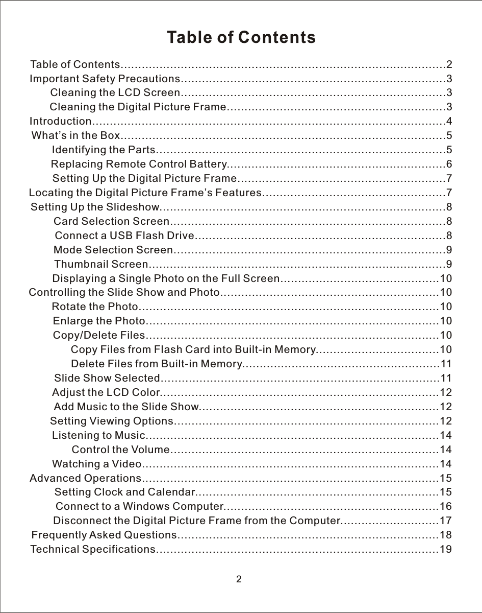 2Table of Contents............................................................................................2Important Safety Precautions...........................................................................3       Cleaning the LCD Screen...........................................................................3       Cleaning the Digital Picture Frame..............................................................3Introduction....................................................................................................4What’s in the Box............................................................................................5       Identifying the Parts..................................................................................5        Replacing Remote Control Battery..............................................................6        Setting Up the Digital Picture Frame...........................................................7Locating the Digital Picture Frame’s Features....................................................7Setting Up the Slideshow.................................................................................8        Card Selection Screen..............................................................................8        Connect a USB Flash Drive.......................................................................8        Mode Selection Screen.............................................................................9        Thumbnail Screen....................................................................................9        Displaying a Single Photo on the Full Screen.............................................10Controlling the Slide Show and Photo..............................................................10        Rotate the Photo.....................................................................................10        Enlarge the Photo...................................................................................10        Copy/Delete Files...................................................................................10              Copy Files from Flash Card into Built-in Memory...................................10              Delete Files from Built-in Memory........................................................11        Slide Show Selected...............................................................................11        Adjust the LCD Color...............................................................................12        Add Music to the Slide Show....................................................................12        Setting Viewing Options...........................................................................12        Listening to Music...................................................................................14              Control the Volume............................................................................14        Watching a Video....................................................................................14Advanced Operations....................................................................................15        Setting Clock and Calendar.....................................................................15        Connect to a Windows Computer.............................................................16        Disconnect the Digital Picture Frame from the Computer............................17Frequently Asked Questions..........................................................................18Technical Specifications................................................................................19