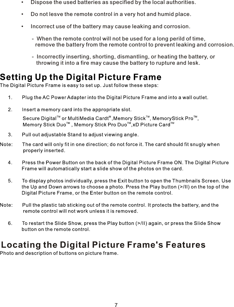         •     Dispose the used batteries as specified by the local authorities.        •     Do not lesve the remote control in a very hot and humid place.        •     Incorrect use of the battery may cause leaking and corrosion.               -  When the remote control will not be used for a long perild of time,    remove the battery from the remote control to prevent leaking and corrosion.               -  Incorrectly inserting, shorting, dismantling, or heating the battery, or        throwing it into a fire may cause the battery to rupture and lesk.  Locating the Digital Picture Frame&apos;s Features7