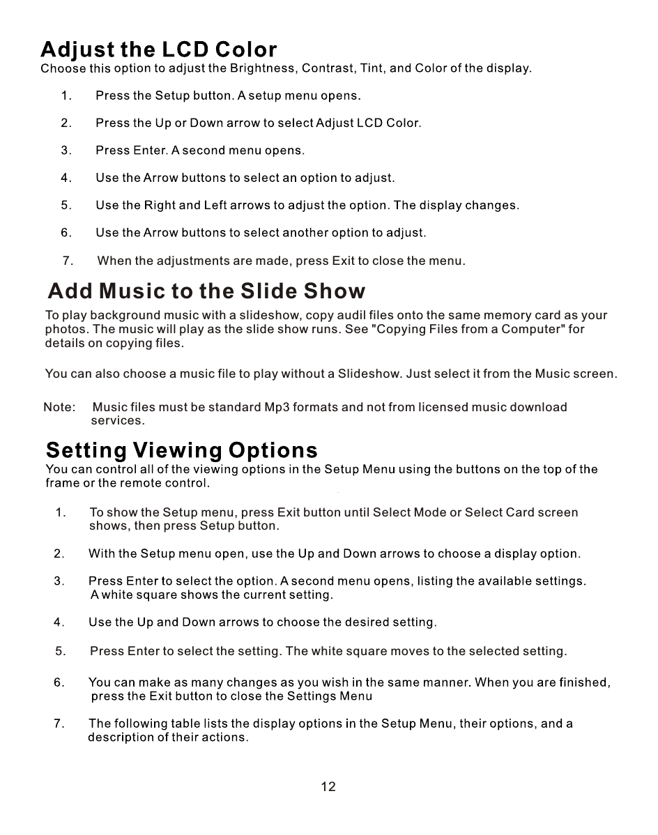 1.       To show the Setup menu, press Exit button until Select Mode or Select Card screen          shows, then press Setup button.5.       Press Enter to select the setting. The white square moves to the selected setting.12Add Music to the Slide ShowTo play background music with a slideshow, copy audil files onto the same memory card as your photos. The music will play as the slide show runs. See &quot;Copying Files from a Computer&quot; for details on copying files.You can also choose a music file to play without a Slideshow. Just select it from the Music screen.7.       When the adjustments are made, press Exit to close the menu.Note:     Music files must be standard Mp3 formats and not from licensed music download               services.