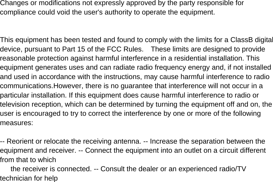 Changes or modifications not expressly approved by the party responsible for compliance could void the user&apos;s authority to operate the equipment.    This equipment has been tested and found to comply with the limits for a ClassB digital device, pursuant to Part 15 of the FCC Rules.    These limits are designed to provide reasonable protection against harmful interference in a residential installation. This equipment generates uses and can radiate radio frequency energy and, if not installed and used in accordance with the instructions, may cause harmful interference to radio communications.However, there is no guarantee that interference will not occur in a particular installation. If this equipment does cause harmful interference to radio or television reception, which can be determined by turning the equipment off and on, the user is encouraged to try to correct the interference by one or more of the following measures: -- Reorient or relocate the receiving antenna. -- Increase the separation between the equipment and receiver. -- Connect the equipment into an outlet on a circuit different from that to which   the receiver is connected. -- Consult the dealer or an experienced radio/TV technician for help   
