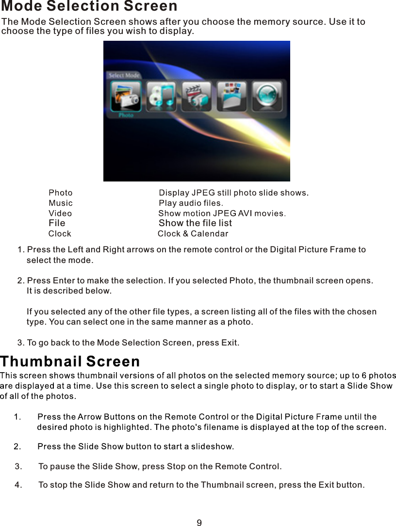 Mode Selection ScreenThe Mode Selection Screen shows after you choose the memory source. Use it to choose the type of files you wish to display.  File                                    Show the file list1. Press the Left and Right arrows on the remote control or the Digital Picture Frame to    select the mode.2. Press Enter to make the selection. If you selected Photo, the thumbnail screen opens.    It is described below.        If you selected any of the other file types, a screen listing all of the files with the chosen    type. You can select one in the same manner as a photo.3. To go back to the Mode Selection Screen, press Exit.93.       To pause the Slide Show, press Stop on the Remote Control.4.       To stop the Slide Show and return to the Thumbnail screen, press the Exit button.