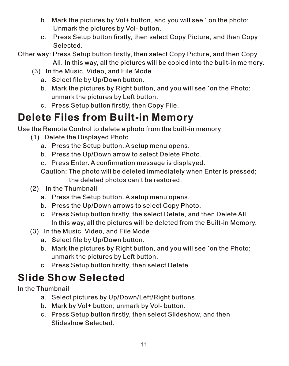 11             b.   Mark the pictures by Vol+ button, and you will see ˇ on the photo;                     Unmark the pictures by Vol- button.             c.    Press Setup button firstly, then select Copy Picture, and then Copy                     Selected.Other way: Press Setup button firstly, then select Copy Picture, and then Copy                     All. In this way, all the pictures will be copied into the built-in memory.        (3)   In the Music, Video, and File Mode             a.   Select file by Up/Down button.             b.   Mark the pictures by Right button, and you will see ˇon the Photo;                    unmark the pictures by Left button.             c.   Press Setup button firstly, then Copy File.Delete Files from Built-in MemoryUse the Remote Control to delete a photo from the built-in memory    (1)   Delete the Displayed Photo             a.   Press the Setup button. A setup menu opens.             b.   Press the Up/Down arrow to select Delete Photo.             c.   Press Enter. A confirmation message is displayed.             Caution: The photo will be deleted immediately when Enter is pressed;                              the deleted photos can’t be restored.       (2)    In the Thumbnail             a.   Press the Setup button. A setup menu opens.             b.   Press the Up/Down arrows to select Copy Photo.             c.   Press Setup button firstly, the select Delete, and then Delete All.                    In this way, all the pictures will be deleted from the Built-in Memory.       (3)   In the Music, Video, and File Mode             a.   Select file by Up/Down button.             b.   Mark the pictures by Right button, and you will see ˇon the Photo;                    unmark the pictures by Left button.             c.   Press Setup button firstly, then select Delete.Slide Show SelectedIn the Thumbnail             a.   Select pictures by Up/Down/Left/Right buttons.             b.   Mark by Vol+ button; unmark by Vol- button.             c.   Press Setup button firstly, then select Slideshow, and then                    Slideshow Selected.