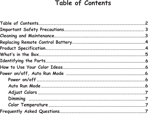 Table of Contents Table of Contents………………………………………………………………………………………………2 Important Safety Precautions……………………………………………………………………… 3 CleaningReplacing Remote Control Battery and Maintenance…………………………………………………………………………………3    …………………………………………………………………4 …………………………………………………………………………………………4 What‛s in the Box………………………………………………………………………………………………5 …………………………………………………………………………………………6 How to Use Your Color Ideas…………………………………………………………………………6 Power on/off, Auto Run ModeIdentifying the PartsAuto Run ModeAdjust ColorsPower on/offDimmingColor Temperature………………………………………………………………………6 …………………………………………………………………………………………………6 ……………………………………………………………………………………………6 ………………………………………………………………………………………………7 ………………………………………………………………………………………………………7  ………………………………………………………………………………………7 Frequently Asked Questions……………………………………………………………………………7Product Specification