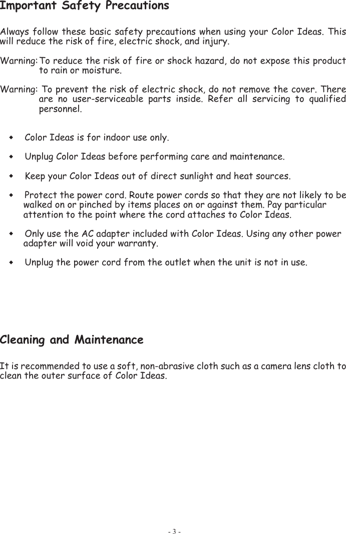 Important Safety Precautions  Always follow these basic safety precautions when using your Color Ideas. This will reduce the risk of fire, electric shock, and injury.  Warning: To reduce the risk of fire or shock hazard, do not expose this product to rain or moisture.  Warning: To prevent the risk of electric shock, do not remove the cover. There are  no  user-serviceable  parts  inside.  Refer  all  servicing  to  qualified personnel. Color Ideas is for indoor use only.  Unplug Color Ideas before performing care and maintenance.   Keep your Color Ideas out of direct sunlight and heat sources.  Protect the power cord. Route power cords so that they are not likely to be walked on or pinched by items places on or against them. Pay particular attention to the point where the cord attaches to Color Ideas.  Only use the AC adapter included with Color Ideas. Using any other power adapter will void your warranty.  Unplug the power cord from the outlet when the unit is not in use. Cleaning and MaintenanceIt is recommended to use a soft, non-abrasive cloth such as a camera lens cloth to clean the outer surface of Color Ideas. - 3 - 