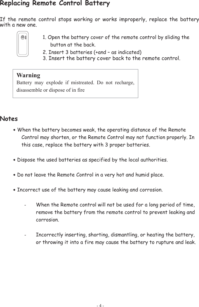 Replacing Remote Control Battery If  the  remote  control  stops  working  or  works  improperly,  replace  the  battery with a new one. 1. Open the battery cover of the remote control by sliding the button at the back. 2. Insert 3 batteries (+and – as indicated) 3. Insert the battery cover back to the remote control.   Notes When the battery becomes weak, the operating distance of the Remote Control may shorten, or the Remote Control may not function properly. In this case, replace the battery with 3 proper batteries.    Dispose the used batteries as specified by the local authorities. Do not leave the Remote Control in a very hot and humid place. Incorrect use of the battery may cause leaking and corrosion. -When the Remote control will not be used for a long period of time, remove the battery from the remote control to prevent leaking and corrosion. -Incorrectly inserting, shorting, dismantling, or heating the battery, or throwing it into a fire may cause the battery to rupture and leak. Warning Battery  may  explode  if  mistreated.  Do  not  recharge, disassemble or dispose of in fire - 4 - 