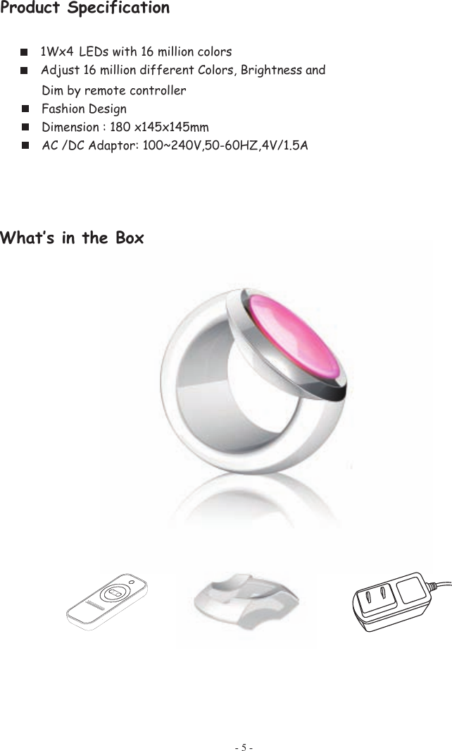 Product Specification 1Wx4  LEDs with 16 million colors Adjust 16 million different Colors, Brightness and - 5 - Dim by remote controller Fashion Design Dimension : 180 x145x145mm AC /DC Adaptor: 100~240V,50-60HZ,  4V/1.5A  xoB eht ni s‛tahW        