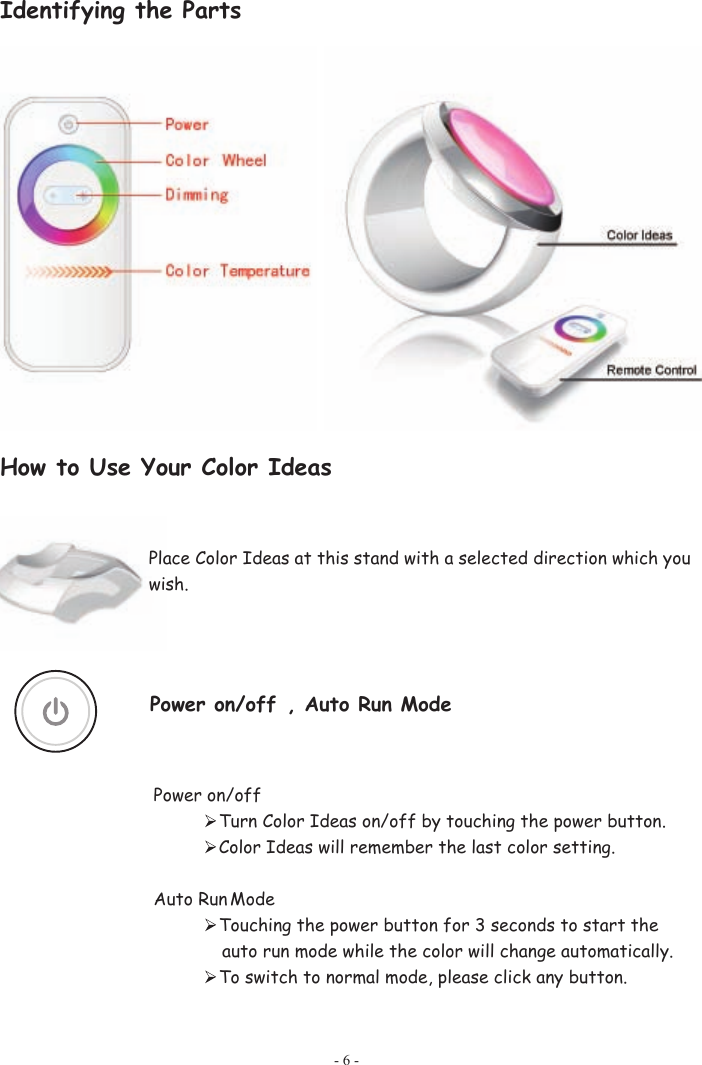 Identifying the Parts How to Use Your Color Ideas Place Color Ideas at this stand with a selected direction which you wish.    Power on/off , Auto Run Mode Power on/off Turn Color Ideas on/off by touching the power button. Color Ideas will remember the last color setting. Auto Run Mode Touching the power button for 3 seconds to start the auto run mode while the color will change automatically. To switch to normal mode, please click any button.   - 6 - 