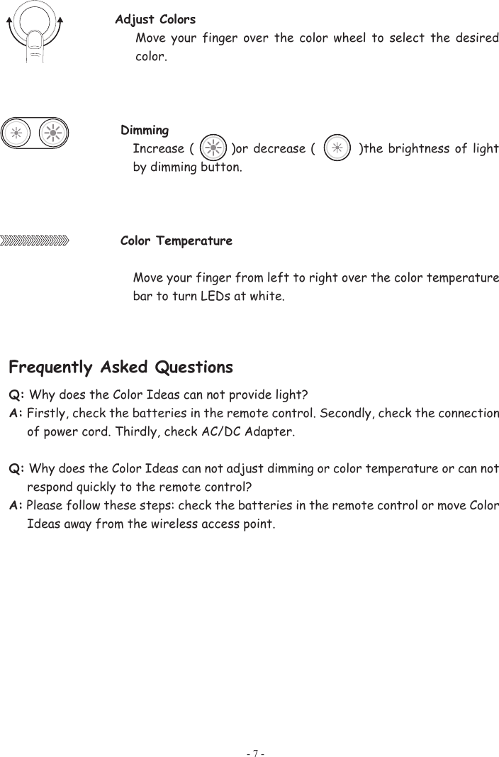 - 7 - Adjust Colors Move  your  finger  over  the color wheel to select  the  desired color.  Dimming  Increase (          )or decrease (              )the brightness of light by dimming button. Color TemperatureMove your finger from left to right over the color temperature bar to turn LEDs at white. Frequently Asked Questions Q: Why does the Color Ideas can not provide light? A: Firstly, check the batteries in the remote control. Secondly, check the connection of power cord. Thirdly, check AC/DC Adapter.    Q: Why does the Color Ideas can not adjust dimming or color temperature or can not respond quickly to the remote control?   A: Please follow these steps: check the batteries in the remote control or move Color Ideas away from the wireless access point. 