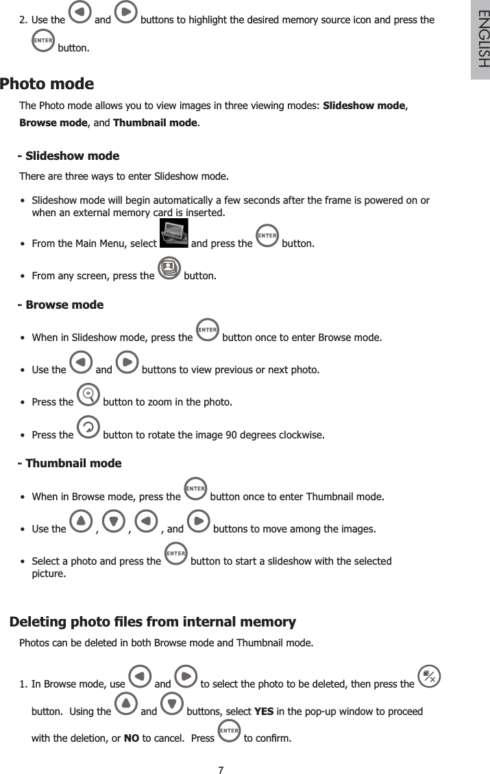 7ENGLISHUse the2.  and  buttons to highlight the desired memory source icon and press the button.Photo modeThe Photo mode allows you to view images in three viewing modes: Slideshow mode,Browse mode, and Thumbnail mode.6OLGHVKRZPRGHThere are three ways to enter Slideshow mode.Slideshow mode will begin automatically a few seconds after the frame is powered on or when an external memory card is inserted.From the Main Menu, select   and press the   button.From any screen, press the   button.%URZVHPRGHWhen in Slideshow mode, press the   button once to enter Browse mode.Use the   and   buttons to view previous or next photo.Press  the  button to zoom in the photo.Press  the  button to rotate the image 90 degrees clockwise.Thumbnail modeWhen in Browse mode, press the   button once to enter Thumbnail mode.Use the   ,   ,   , and   buttons to move among the images.Select a photo and press the   button to start a slideshow with the selected picture.&apos;HOHWLQJSKRWR¿OHVIURPLQWHUQDOPHPRU\Photos can be deleted in both Browse mode and Thumbnail mode.In Browse mode, use 1.  and   to select the photo to be deleted, then press the button.  Using the   and   buttons, select YES in the pop-up window to proceed with the deletion, or NO to cancel.  Press  WRFRQ¿UP