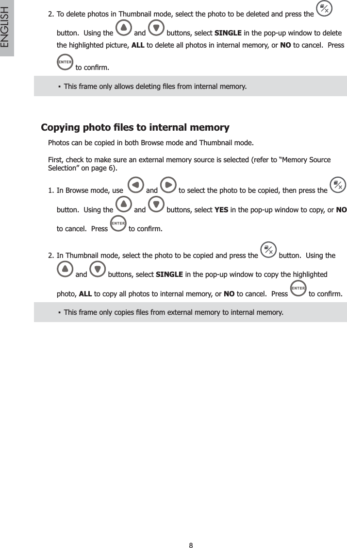 8ENGLISHTo delete photos in Thumbnail mode, select the photo to be deleted and press the 2.button.  Using the   and   buttons, select SINGLE in the pop-up window to deletethe highlighted picture, ALL to delete all photos in internal memory, or NO to cancel.  Press WRFRQ¿UP7KLVIUDPHRQO\DOORZVGHOHWLQJ¿OHVIURPLQWHUQDOPHPRU\ŀ&amp;RS\LQJSKRWR¿OHVWRLQWHUQDOPHPRU\Photos can be copied in both Browse mode and Thumbnail mode.First, check to make sure an external memory source is selected (refer to “Memory Source Selection” on page 6).In Browse mode, use  1.  and   to select the photo to be copied, then press the button.  Using the  and   buttons, select YES in the pop-up window to copy, or NOto cancel.  Press  WRFRQ¿UPIn Thumbnail mode, select the photo to be copied and press the 2. button.  Using the and   buttons, select SINGLE in the pop-up window to copy the highlighted photo, ALL to copy all photos to internal memory, or NO to cancel.  Press  WRFRQ¿UP7KLVIUDPHRQO\FRSLHV¿OHVIURPH[WHUQDOPHPRU\WRLQWHUQDOPHPRU\ŀ