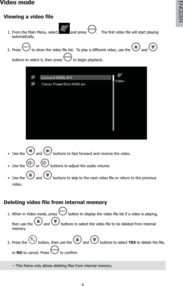 9ENGLISHVideo mode9LHZLQJDYLGHR¿OHFrom the Main Menu, select 1.  and press  7KH¿UVWYLGHR¿OHZLOOVWDUWSOD\LQJautomatically.Press 2. WRVKRZWKHYLGHR¿OHOLVW7RSOD\DGLIIHUHQWYLGHRXVHWKH and buttons to select it, then press   to begin playback.Use  the  and   buttons to fast forward and reverse the video.Use the   or   buttons to adjust the audio volume.Use the  and  EXWWRQVWRVNLSWRWKHQH[WYLGHR¿OHRUUHWXUQWRWKHSUHYLRXVvideo.&apos;HOHWLQJYLGHR¿OHIURPLQWHUQDOPHPRU\When in Video mode, press 1. EXWWRQWRGLVSOD\WKHYLGHR¿OHOLVWLIDYLGHRLVSOD\LQJthen use the   and  EXWWRQVWRVHOHFWWKHYLGHR¿OHWREHGHOHWHGIURPLQWHUQDOmemory.Press the2.  button, then use the  and   buttons to select YESWRGHOHWHWKH¿OHor NO to cancel. Press  WRFRQ¿UP7KLVIUDPHRQO\DOORZVGHOHWLQJ¿OHVIURPLQWHUQDOPHPRU\ŀ