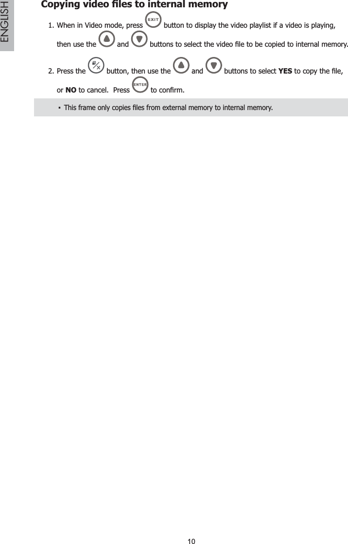 10ENGLISH&amp;RS\LQJYLGHR¿OHVWRLQWHUQDOPHPRU\When in Video mode, press 1.  button to display the video playlist if a video is playing, then use the   and  EXWWRQVWRVHOHFWWKHYLGHR¿OHWREHFRSLHGWRLQWHUQDOmemory.Press the2.  button, then use the   and   buttons to select YESWRFRS\WKH¿OHor NO to cancel.  Press  WRFRQ¿UP7KLVIUDPHRQO\FRSLHV¿OHVIURPH[WHUQDOPHPRU\WRLQWHUQDOPHPRU\ŀ
