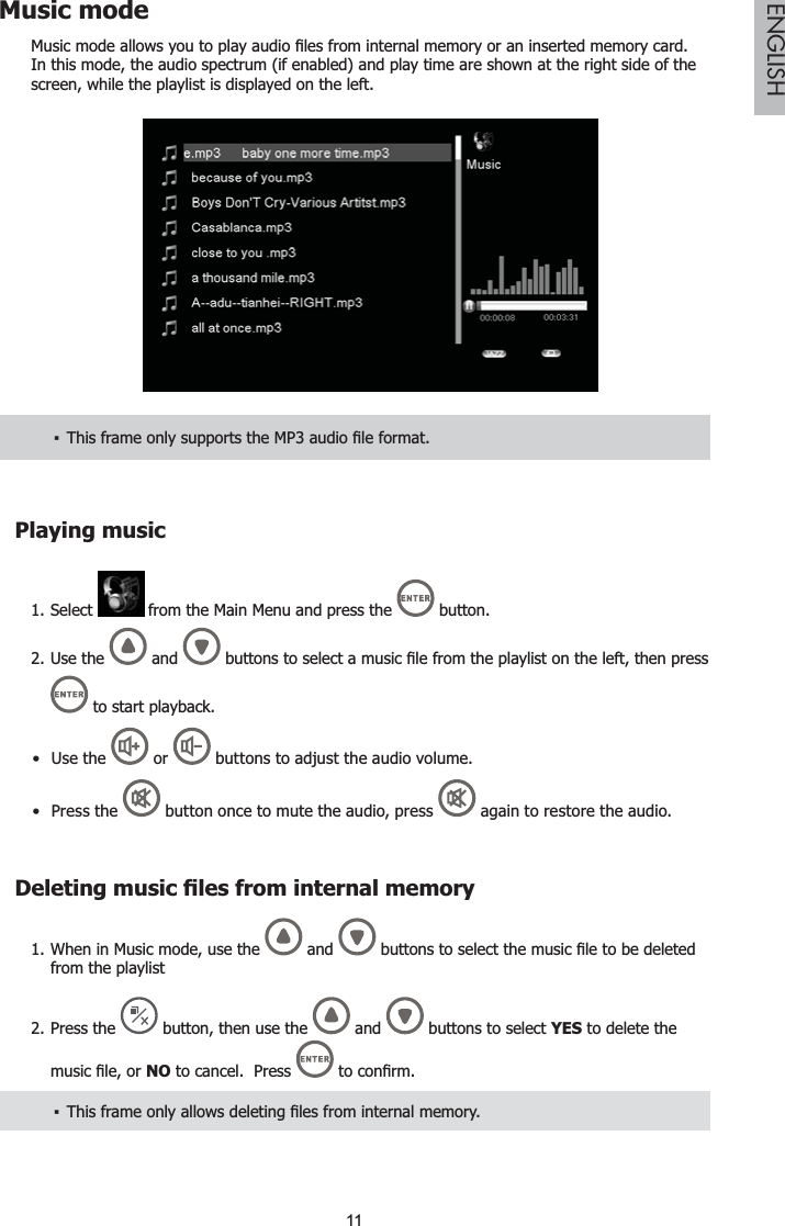 11ENGLISHMusic mode0XVLFPRGHDOORZV\RXWRSOD\DXGLR¿OHVIURPLQWHUQDOPHPRU\RUDQLQVHUWHGPHPRU\FDUGIn this mode, the audio spectrum (if enabled) and play time are shown at the right side of the screen, while the playlist is displayed on the left.7KLVIUDPHRQO\VXSSRUWVWKH03DXGLR¿OHIRUPDWŀPlaying musicSelect 1.  from the Main Menu and press the  button.Use the 2.  and  EXWWRQVWRVHOHFWDPXVLF¿OHIURPWKHSOD\OLVWRQWKHOHIWWKHQSUHVV to start playback.Use the   or   buttons to adjust the audio volume.Press  the  button once to mute the audio, press   again to restore the audio.&apos;HOHWLQJPXVLF¿OHVIURPLQWHUQDOPHPRU\When in Music mode, use the 1.  and  EXWWRQVWRVHOHFWWKHPXVLF¿OHWREHGHOHWHGfrom the playlistPress the 2.  button, then use the  and   buttons to select YES to delete the PXVLF¿OHRUNO to cancel.  Press  WRFRQ¿UP7KLVIUDPHRQO\DOORZVGHOHWLQJ¿OHVIURPLQWHUQDOPHPRU\ŀ