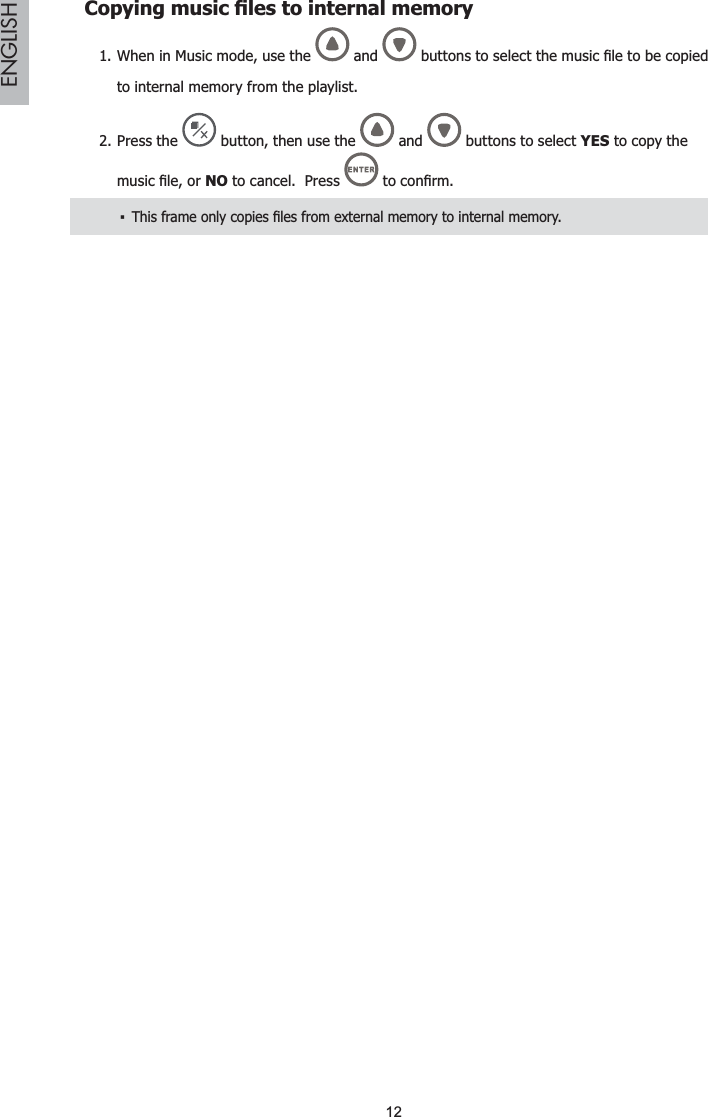 12ENGLISH&amp;RS\LQJPXVLF¿OHVWRLQWHUQDOPHPRU\When in Music mode, use the1.  and  EXWWRQVWRVHOHFWWKHPXVLF¿OHWREHFRSLHGto internal memory from the playlist.Press the 2.  button, then use the  and   buttons to select YES to copy the PXVLF¿OHRUNO to cancel.  Press WRFRQ¿UP7KLVIUDPHRQO\FRSLHV¿OHVIURPH[WHUQDOPHPRU\WRLQWHUQDOPHPRU\ŀ