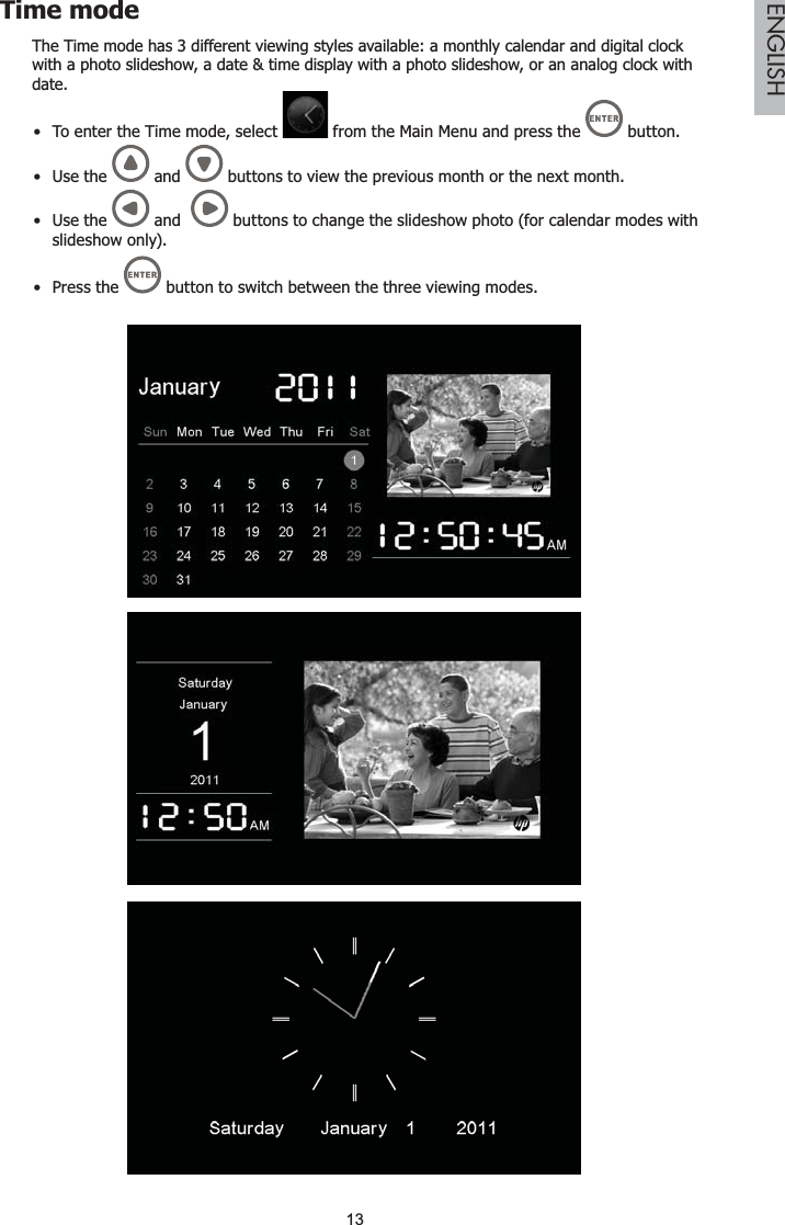 13ENGLISHTime modeThe Time mode has 3 different viewing styles available: a monthly calendar and digital clock with a photo slideshow, a date &amp; time display with a photo slideshow, or an analog clock with date.To enter the Time mode, select   from the Main Menu and press the   button.Use the   and   buttons to view the previous month or the next month.Use the   and    buttons to change the slideshow photo (for calendar modes with slideshow only).Press the   button to switch between the three viewing modes.