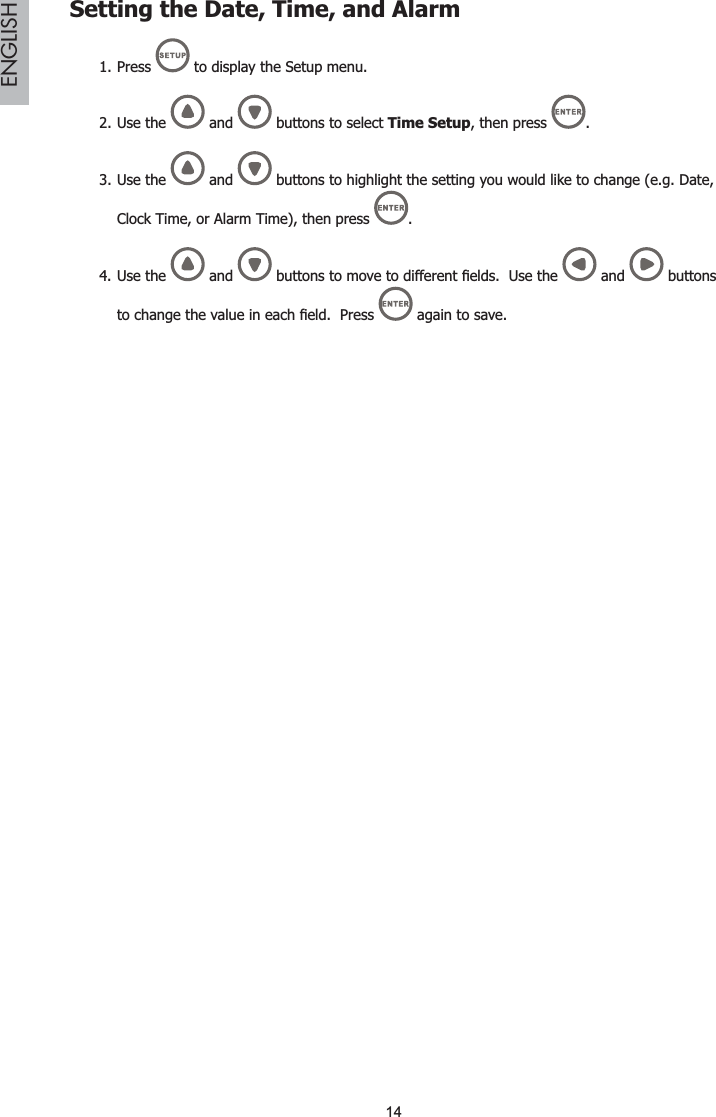 14ENGLISHSetting the Date, Time, and AlarmPress 1.  to display the Setup menu.Use the2.  and   buttons to select Time Setup, then press  .Use3.  the  and   buttons to highlight the setting you would like to change (e.g. Date,Clock Time, or Alarm Time), then press  .Use the4.  and  EXWWRQVWRPRYHWRGLIIHUHQW¿HOGV8VHWKH  and   buttons WRFKDQJHWKHYDOXHLQHDFK¿HOG3UHVV  again to save.