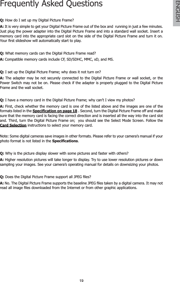 19ENGLISHFrequently Asked QuestionsQ: How do I set up my Digital Picture Frame?A: It is very simple to get your Digital Picture Frame out of the box and  running in just a few minutes. Just plug the power adapter into the Digital Picture Frame and into a standard wall socket. Insert a memory card into the appropriate card slot on the side of the Digital Picture Frame and turn it on. &lt;RXU¿UVWVOLGHVKRZZLOODXWRPDWLFDOO\VWDUWWRSOD\Q: What memory cards can the Digital Picture Frame read?A: Compatible memory cards include CF, SD/SDHC, MMC, xD, and MS.Q: I set up the Digital Picture Frame; why does it not turn on?A: The adapter may be not securely connected to the Digital Picture Frame or wall socket, or the Power Switch may not be on. Please check if the adapter is properly plugged to the Digital Picture Frame and the wall socket.Q: I have a memory card in the Digital Picture Frame; why can’t I view my photos?A: First, check whether the memory card is one of the listed above and the images are one of the formats listed in the 6SHFL¿FDWLRQRQSDJH . Second, turn the Digital Picture Frame off and make sure that the memory card is facing the correct direction and is inserted all the way into the card slot and. Third, turn the Digital Picture Frame on;  you should see the Select Mode Screen. Follow the Card Selection instructions to select your memory card.Note: Some digital cameras save images in other formats. Please refer to your camera’s manual if your photo format is not listed in the 6SHFL¿FDWLRQV.Q: Why is the picture display slower with some pictures and faster with others?A: Higher resolution pictures will take longer to display. Try to use lower resolution pictures or down sampling your images. See your camera’s operating manual for details on downsizing your photos.Q:&apos;RHVWKH&apos;LJLWDO3LFWXUH)UDPHVXSSRUWDOO-3(*¿OHV&quot;A:1R7KH&apos;LJLWDO3LFWXUH)UDPHVXSSRUWVWKHEDVHOLQH-3(*¿OHVWDNHQE\DGLJLWDOFDPHUD,WPD\QRWUHDGDOOLPDJH¿OHVGRZQORDGHGIURPWKH,QWHUQHWRUIURPRWKHUJUDSKLFDSSOLFDWLRQV