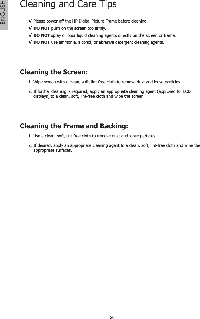 20ENGLISHCleaning and Care TipsPlease power off the HP Digital Picture Frame before cleaning.¥DO NOT¥SXVKRQWKHVFUHHQWRR¿UPO\DO NOT¥ spray or pour liquid cleaning agents directly on the screen or frame.DO NOT¥ use ammonia, alcohol, or abrasive detergent cleaning agents.Cleaning the Screen:Wipe screen with a clean, soft, lint-free cloth to remove dust and loose particles.1.If further cleaning is required, apply an appropriate cleaning agent (approved for LCD 2.displays) to a clean, soft, lint-free cloth and wipe the screen.Cleaning the Frame and Backing:Use a clean, soft, lint-free cloth to remove dust and loose particles.1.If desired, apply an appropriate cleaning agent to a clean, soft, lint-free cloth and wipe the 2.appropriate surfaces.
