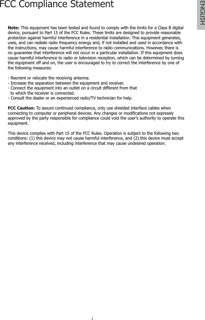 iENGLISHFCC Compliance StatementNote: This equipment has been tested and found to comply with the limits for a Class B digital device, pursuant to Part 15 of the FCC Rules. These limits are designed to provide reasonable protection against harmful interference in a residential installation. This equipment generates, uses, and can radiate radio frequency energy and, if not installed and used in accordance with the instructions, may cause harmful interference to radio communications. However, there is no guarantee that interference will not occur in a particular installation. If this equipment does cause harmful interference to radio or television reception, which can be determined by turning the equipment off and on, the user is encouraged to try to correct the interference by one of the following measures:- Reorient or relocate the receiving antenna.- Increase the separation between the equipment and receiver.- Connect the equipment into an outlet on a circuit different from that  to which the receiver is connected.- Consult the dealer or an experienced radio/TV technician for help.FCC Caution: To assure continued compliance, only use shielded interface cables when FRQQHFWLQJWRFRPSXWHURUSHULSKHUDOGHYLFHV$Q\FKDQJHVRUPRGL¿FDWLRQVQRWH[SUHVVO\approved by the party responsible for compliance could void the user’s authority to operate this equipment.This device complies with Part 15 of the FCC Rules. Operation is subject to the following two conditions: (1) this device may not cause harmful interference, and (2) this device must accept any interference received, including interference that may cause undesired operation.