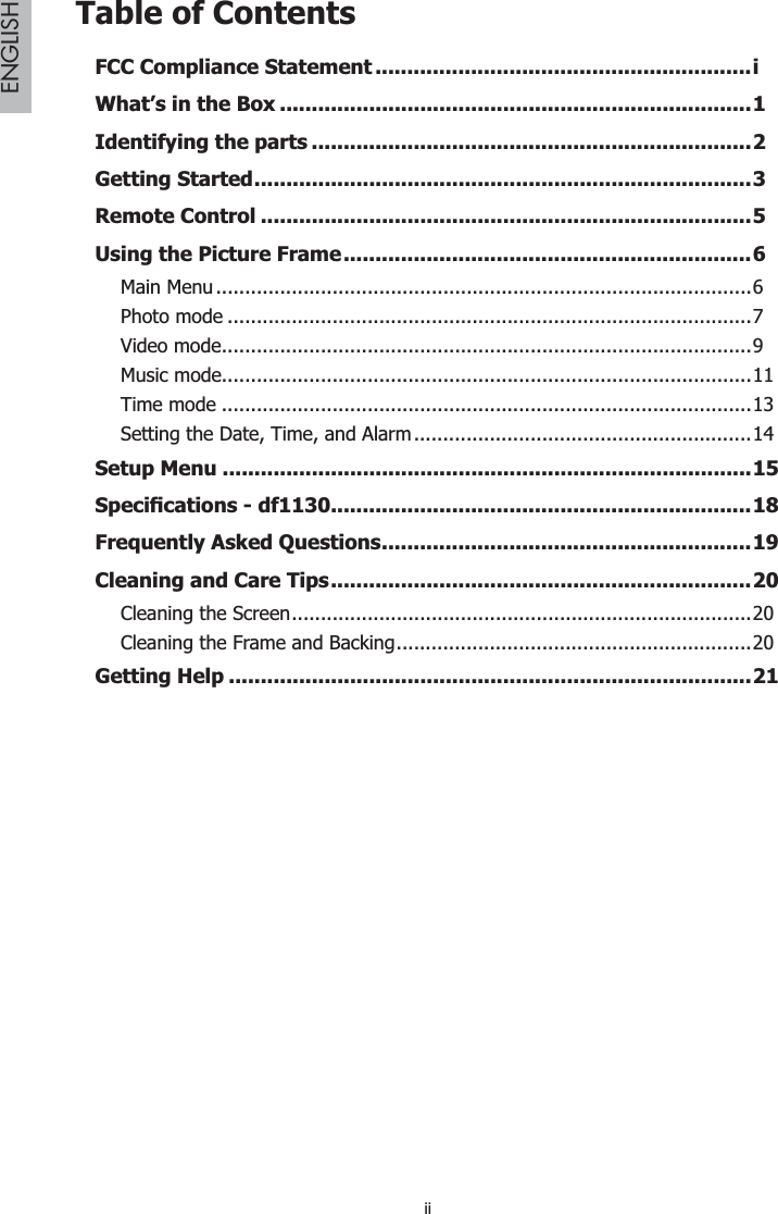 iiENGLISHTable of ContentsFCC Compliance Statement ...........................................................iWhat’s in the Box ..........................................................................1Identifying the parts .....................................................................2Getting Started..............................................................................3Remote Control .............................................................................5Using the Picture Frame................................................................6Main Menu............................................................................................6Photo mode ..........................................................................................7Video mode...........................................................................................9Music mode...........................................................................................11Time mode ...........................................................................................13Setting the Date, Time, and Alarm..........................................................14Setup Menu ...................................................................................156SHFL¿FDWLRQVGI..................................................................18Frequently Asked Questions..........................................................19Cleaning and Care Tips..................................................................2Cleaning the Screen...............................................................................20Cleaning the Frame and Backing.............................................................20Getting Help ..................................................................................21