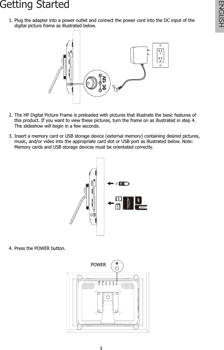 3ENGLISHGetting StartedPlug the adapter into a power outlet and connect the power cord into the DC input of the 1.digital picture frame as illustrated below.DC 12VThe HP Digital Picture Frame is preloaded with pictures that illustrate the basic features of 2.this product. If you want to view these pictures, turn the frame on as illustrated in step 4.  The slideshow will begin in a few seconds.Insert a memory card or USB storage device (external memory) containing desired pictures, 3.music, and/or video into the appropriate card slot or USB port as illustrated below. Note: Memory cards and USB storage devices must be orientated correctly.Press the POWER button4. .POWER