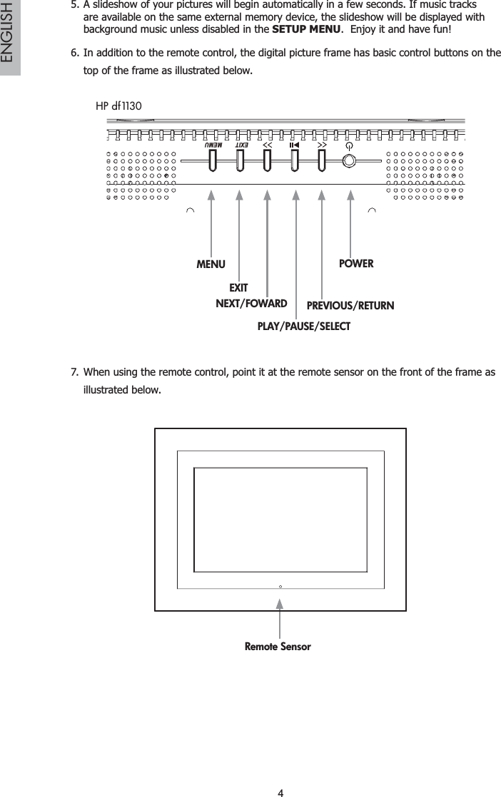 4ENGLISHA slideshow of your pictures will begin automatically in a few seconds. If music tracks 5.are available on the same external memory device, the slideshow will be displayed with background music unless disabled in the SETUP MENU.  Enjoy it and have fun!In addition to the remote control, the digital picture frame has basic control buttons on the 6.top of the frame as illustrated below.MENUEXITPLAY/PAUSE/SELECTPREVIOUS/RETURNPOWERMEMUEXITNEXT/FOWARDHP df1130When using the remote control, point it at the remote sensor on the front of the frame as 7.illustrated below.Remote Sensor