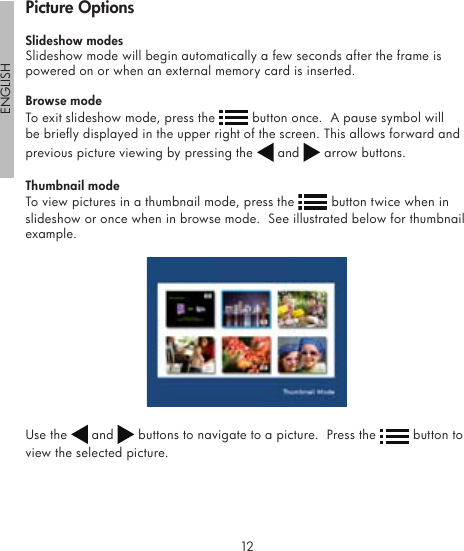 12ENGLISH13Slideshow modesSlideshow mode will begin automatically a few seconds after the frame is powered on or when an external memory card is inserted.Browse modeTo exit slideshow mode, press the   button once.  A pause symbol will be briey displayed in the upper right of the screen. This allows forward and previous picture viewing by pressing the   and   arrow buttons.Thumbnail modeTo view pictures in a thumbnail mode, press the   button twice when in slideshow or once when in browse mode.  See illustrated below for thumbnail example.Use the   and   buttons to navigate to a picture.  Press the   button to view the selected picture.Picture Options