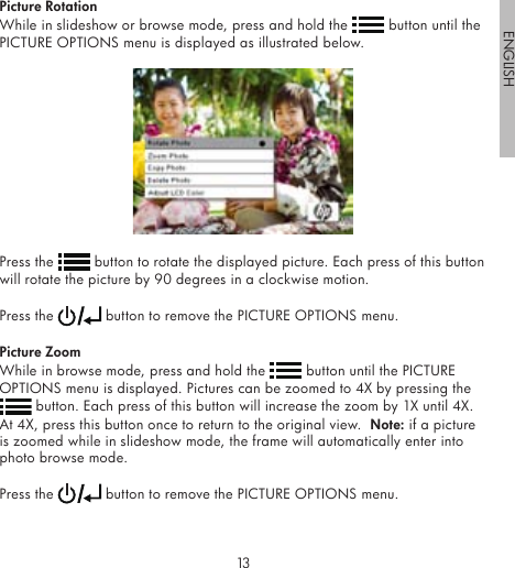 1213ENGLISHPicture RotationWhile in slideshow or browse mode, press and hold the   button until the PICTURE OPTIONS menu is displayed as illustrated below.Press the   button to rotate the displayed picture. Each press of this button will rotate the picture by 90 degrees in a clockwise motion. Press the   button to remove the PICTURE OPTIONS menu.Picture ZoomWhile in browse mode, press and hold the   button until the PICTURE OPTIONS menu is displayed. Pictures can be zoomed to 4X by pressing the  button. Each press of this button will increase the zoom by 1X until 4X.  At 4X, press this button once to return to the original view.  Note: if a picture is zoomed while in slideshow mode, the frame will automatically enter into photo browse mode.Press the   button to remove the PICTURE OPTIONS menu.