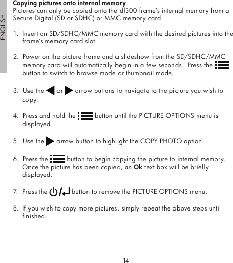 14ENGLISH15Copying pictures onto internal memoryPictures can only be copied onto the df300 frame’s internal memory from a Secure Digital (SD or SDHC) or MMC memory card.1.  Insert an SD/SDHC/MMC memory card with the desired pictures into the frame’s memory card slot.2.  Power on the picture frame and a slideshow from the SD/SDHC/MMC memory card will automatically begin in a few seconds.  Press the   button to switch to browse mode or thumbnail mode.3.  Use the   or   arrow buttons to navigate to the picture you wish to copy.4.  Press and hold the   button until the PICTURE OPTIONS menu is displayed.5.  Use the   arrow button to highlight the COPY PHOTO option.6.  Press the   button to begin copying the picture to internal memory.  Once the picture has been copied, an Ok text box will be briefly displayed.7.  Press the   button to remove the PICTURE OPTIONS menu. 8.  If you wish to copy more pictures, simply repeat the above steps until finished.