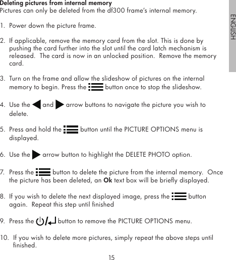 1415ENGLISHDeleting pictures from internal memoryPictures can only be deleted from the df300 frame’s internal memory.1.  Power down the picture frame.2.  If applicable, remove the memory card from the slot. This is done by pushing the card further into the slot until the card latch mechanism is released.  The card is now in an unlocked position.  Remove the memory card.3.  Turn on the frame and allow the slideshow of pictures on the internal memory to begin. Press the   button once to stop the slideshow.  4.  Use the   and   arrow buttons to navigate the picture you wish to delete.5.  Press and hold the   button until the PICTURE OPTIONS menu is displayed.6.  Use the   arrow button to highlight the DELETE PHOTO option.7.  Press the   button to delete the picture from the internal memory.  Once the picture has been deleted, an Ok text box will be briey displayed.8.  If you wish to delete the next displayed image, press the   button again.  Repeat this step until nished9.  Press the   button to remove the PICTURE OPTIONS menu.10.  If you wish to delete more pictures, simply repeat the above steps until nished.