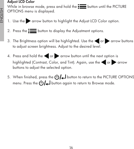 16ENGLISH17Adjust LCD ColorWhile in browse mode, press and hold the   button until the PICTURE OPTIONS menu is displayed.1.  Use the   arrow button to highlight the Adjust LCD Color option.2.  Press the   button to display the Adjustment options.3.  The Brightness option will be highlighted. Use the   or   arrow buttons to adjust screen brightness. Adjust to the desired level.4.  Press and hold the   or   arrow button until the next option is highlighted (Contrast, Color, and Tint). Again, use the   or   arrow buttons to adjust the selected option.5.  When finished, press the   button to return to the PICTURE OPTIONS menu. Press the   button again to return to Browse mode.