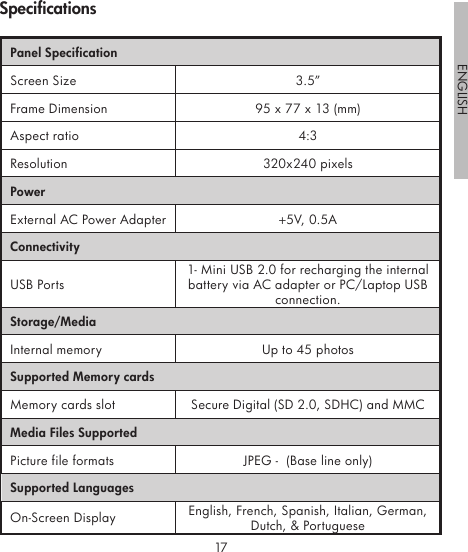 1617ENGLISHPanel SpecificationScreen Size 3.5”Frame Dimension 95 x 77 x 13 (mm)Aspect ratio 4:3Resolution 320x240 pixelsPowerExternal AC Power Adapter +5V, 0.5A ConnectivityUSB Ports1- Mini USB 2.0 for recharging the internal battery via AC adapter or PC/Laptop USB connection.Storage/MediaInternal memory Up to 45 photosSupported Memory cardsMemory cards slot Secure Digital (SD 2.0, SDHC) and MMCMedia Files SupportedPicture file formats  JPEG -  (Base line only)Supported LanguagesOn-Screen Display English, French, Spanish, Italian, German, Dutch, &amp; PortugueseSpecifications