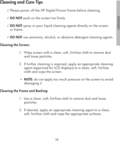 1819ENGLISH√ Please power off the HP Digital Picture Frame before cleaning.√ DO NOT push on the screen too firmly.√ DO NOT spray or pour liquid cleaning agents directly on the screen or frame.√ DO NOT use ammonia, alcohol, or abrasive detergent cleaning agents.Cleaning the Screen:1.  Wipe screen with a clean, soft, lint-free cloth to remove dust and loose particles.2.  If further cleaning is required, apply an appropriate cleaning agent (approved for LCD displays) to a clean, soft, lint-free cloth and wipe the screen. •  NOTE: do not apply too much pressure on the screen to avoid damaging it.Cleaning the Frame and Backing:1.  Use a clean, soft, lint-free cloth to remove dust and loose particles.2.  If desired, apply an appropriate cleaning agent to a clean, soft, lint-free cloth and wipe the appropriate surfaces.Cleaning and Care Tips