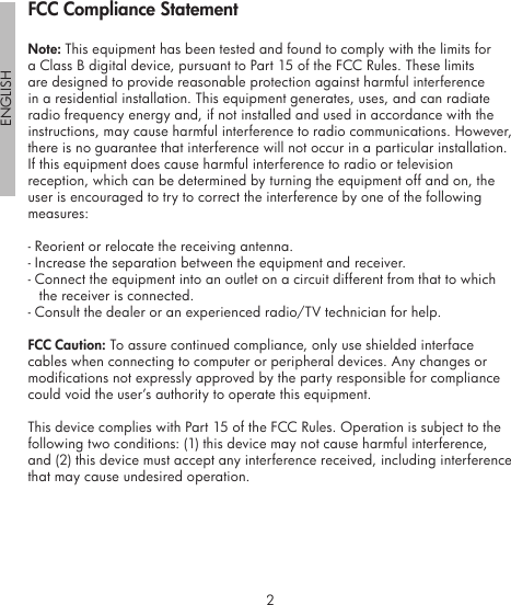 2ENGLISH3FCC Compliance StatementNote: This equipment has been tested and found to comply with the limits for a Class B digital device, pursuant to Part 15 of the FCC Rules. These limits are designed to provide reasonable protection against harmful interference in a residential installation. This equipment generates, uses, and can radiate radio frequency energy and, if not installed and used in accordance with the instructions, may cause harmful interference to radio communications. However, there is no guarantee that interference will not occur in a particular installation. If this equipment does cause harmful interference to radio or television reception, which can be determined by turning the equipment off and on, the user is encouraged to try to correct the interference by one of the following measures:- Reorient or relocate the receiving antenna.- Increase the separation between the equipment and receiver.- Connect the equipment into an outlet on a circuit different from that to which the receiver is connected.- Consult the dealer or an experienced radio/TV technician for help.FCC Caution: To assure continued compliance, only use shielded interface cables when connecting to computer or peripheral devices. Any changes or modifications not expressly approved by the party responsible for compliance could void the user’s authority to operate this equipment.This device complies with Part 15 of the FCC Rules. Operation is subject to the following two conditions: (1) this device may not cause harmful interference, and (2) this device must accept any interference received, including interference that may cause undesired operation.