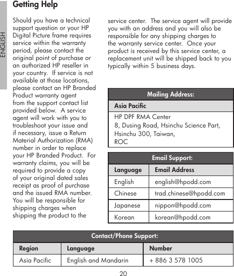 20ENGLISH21Should you have a technical support question or your HP Digital Picture frame requires service within the warranty period, please contact the original point of purchase or an authorized HP reseller in your country.  If service is not available at those locations, please contact an HP Branded Product warranty agent from the support contact list provided below.  A service agent will work with you to troubleshoot your issue and if necessary, issue a Return Material Authorization (RMA) number in order to replace your HP Branded Product.  For warranty claims, you will be required to provide a copy of your original dated sales receipt as proof of purchase and the issued RMA number.  You will be responsible for shipping charges when shipping the product to the  Email Support:Language Email AddressEnglish english@hpodd.comChinese trad.chinese@hpodd.comJapanese nippon@hpodd.comKorean korean@hpodd.com Contact/Phone Support:Region Language NumberAsia Pacic English and Mandarin + 886 3 578 1005Mailing Address:Asia PacicHP DPF RMA Center8, Dusing Road, Hsinchu Science Part, Hsinchu 300, Taiwan, ROCservice center.  The service agent will provide you with an address and you will also be responsible for any shipping charges to the warranty service center.  Once your product is received by this service center, a replacement unit will be shipped back to you typically within 5 business days.Getting Help