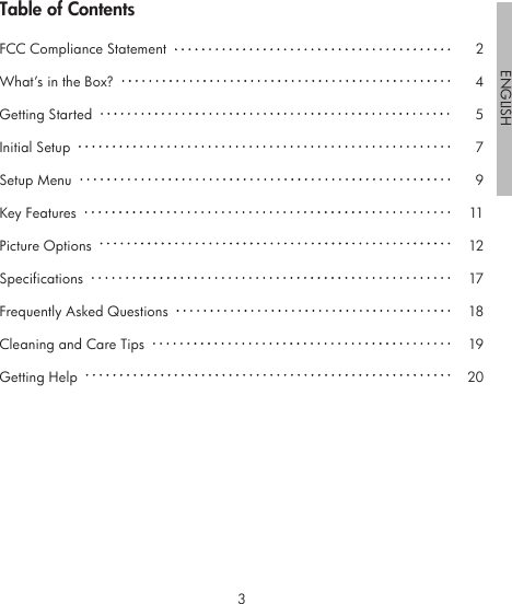 23ENGLISHTable of ContentsFCC Compliance Statement  What’s in the Box?  Getting Started  Initial Setup  Setup Menu  Key Features  Picture Options  Specifications  Frequently Asked Questions  Cleaning and Care Tips  Getting Help  24579111217181920