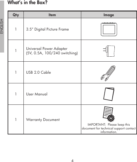 4ENGLISH5Qty Item Image1 3.5” Digital Picture Frame1Universal Power Adapter(5V, 0.5A, 100/240 switching)1 USB 2.0 Cable1 User Manual1 Warranty DocumentIMPORTANT:  Please keep this document for technical support contact information.What’s in the Box?