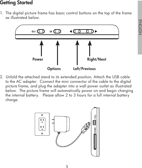 45ENGLISH1.  The digital picture frame has basic control buttons on the top of the frame as illustrated below.                                                                 2.  Unfold the attached stand to its extended position. Attach the USB cable to the AC adapter.  Connect the mini connector of the cable to the digital picture frame, and plug the adapter into a wall power outlet as illustrated below.  The picture frame will automatically power on and begin charging the internal battery.   Please allow 2 to 3 hours for a full internal battery charge.PowerOptions Left/PreviousRight/NextGetting Started