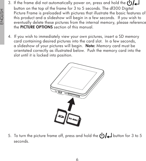 6ENGLISH73.  If the frame did not automatically power on, press and hold the   button on the top of the frame for 3 to 5 seconds. The df300 Digital Picture Frame is preloaded with pictures that illustrate the basic features of this product and a slideshow will begin in a few seconds.  If you wish to eventually delete these pictures from the internal memory, please reference the PICTURE OPTIONS section of this manual.4.  If you wish to immediately view your own pictures, insert a SD memory card containing desired pictures into the card slot.  In a few seconds, a slideshow of your pictures will begin.  Note: Memory card must be orientated correctly as illustrated below.  Push the memory card into the slot until it is locked into position.5.  To turn the picture frame off, press and hold the   button for 3 to 5 seconds.