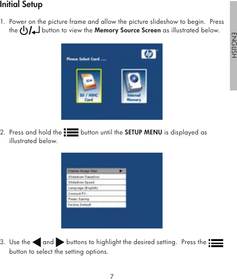 67ENGLISH1.  Power on the picture frame and allow the picture slideshow to begin.  Press the   button to view the Memory Source Screen as illustrated below.2.  Press and hold the   button until the SETUP MENU is displayed as illustrated below.3.  Use the   and   buttons to highlight the desired setting.  Press the   button to select the setting options. Initial Setup