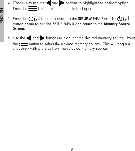 8ENGLISH94.  Continue to use the   and   buttons to highlight the desired option.  Press the   button to select the desired option.5.  Press the   button to return to the SETUP MENU. Press the   button again to exit the SETUP MENU and return to the Memory Source Screen.6.  Use the   and   buttons to highlight the desired memory source.  Press the   button to select the desired memory source.  This will begin a slideshow with pictures from the selected memory source.