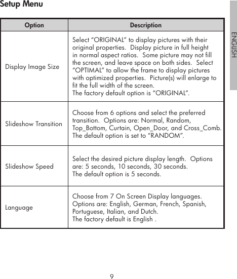 89ENGLISHOption DescriptionDisplay Image SizeSelect “ORIGINAL” to display pictures with their original properties.  Display picture in full height in normal aspect ratios.  Some picture may not fill the screen, and leave space on both sides.  Select “OPTIMAL” to allow the frame to display pictures with optimized properties.  Picture(s) will enlarge to fit the full width of the screen.The factory default option is “ORIGINAL”.Slideshow TransitionChoose from 6 options and select the preferred transition.  Options are: Normal, Random, Top_Bottom, Curtain, Open_Door, and Cross_Comb.The default option is set to “RANDOM”.Slideshow SpeedSelect the desired picture display length.  Options are: 5 seconds, 10 seconds, 30 seconds.The default option is 5 seconds.LanguageChoose from 7 On Screen Display languages.  Options are: English, German, French, Spanish, Portuguese, Italian, and Dutch.The factory default is English .Setup Menu