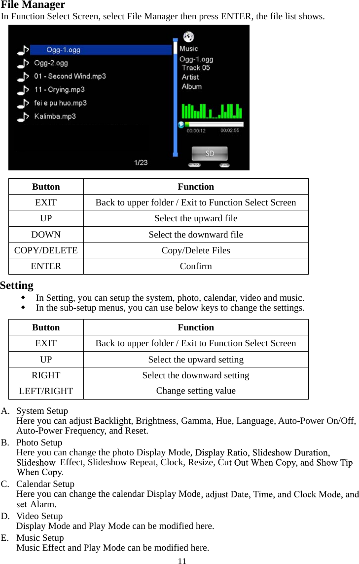   11File Manager In Function Select Screen, select File Manager then press ENTER, the file list shows.  noitcnuF nottuBEXIT  Back to upper folder / Exit to Function Select Screen  elif drawpu eht tceleS PUDOWN  Select the downward file COPY/DELETE  Copy/Delete Files  mrifnoC RETNESettingIn Setting, you can setup the system, photo, calendar, video and music.   In the sub-setup menus, you can use below keys to change the settings.  noitcnuF nottuBEXIT  Back to upper folder / Exit to Function Select Screen UP  Select the upward setting RIGHT  Select the downward setting LEFT/RIGHT Change setting valueA. System Setup Here you can adjust Backlight, Brightness, Gamma, Hue, Language, Auto-Power On/Off, Auto-Power Frequency, and Reset. B. Photo Setup Here you can change the photo Display Mode, Effect, Slideshow Repeat, Clock, Resize, CuC. Calendar Setup Here you can change the calendar Display ModeAlarm. D. Video Setup Display Mode and Play Mode can be modified here. E. Music Setup Music Effect and Play Mode can be modified here. 