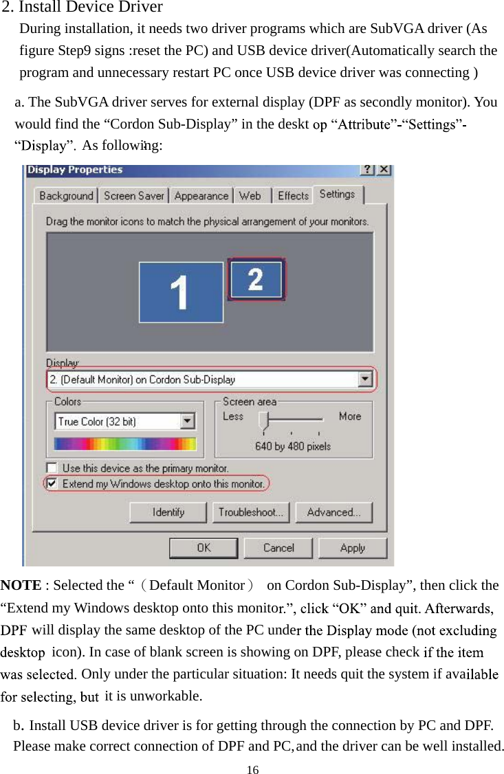 162. Install Device Driver During installation, it needs two driver programs which are SubVGA driver (As figure Step9 signs :reset the PC) and USB device driver(Automatically search the program and unnecessary restart PC once USB device driver was connecting ) a. The SubVGA driver serves for external display (DPF as secondly monitor). You would find the “Cordon Sub-Display” in the desktAs following:：NOTE : Selected the “（Default Monitor）  on Cordon Sub-Display”, then click the “Extend my Windows desktop onto this monitowill display the same desktop of the PC undeicon). In case of blank screen is showing on DPF, please checkOnly under the particular situation: It needs quit the system if avait is unworkable. b.Install USB device driver is for getting through the connection by PC and DPF. Please make correct connection of DPF and PC, and the driver can be well installed.   