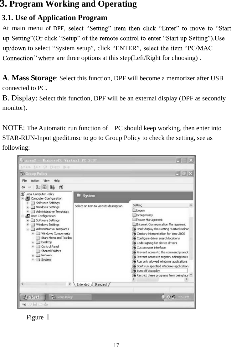 173. Program Working and Operating 3.1. Use of Application Program At  main  menu of  DPFto select “System setup”, click “ENTER”, are three options at this step(Left/Right for choosing) . A. Mass Storage: Select this function, DPF will become a memorizer after USB connected to PC. B. Display: Select this function, DPF will be an external display (DPF as secondly monitor).NOTE: The Automatic run function of  PC should keep working, then enter into STAR-RUN-Input gpedit.msc to go to Group Policy to check the setting, see as following:Figure 1