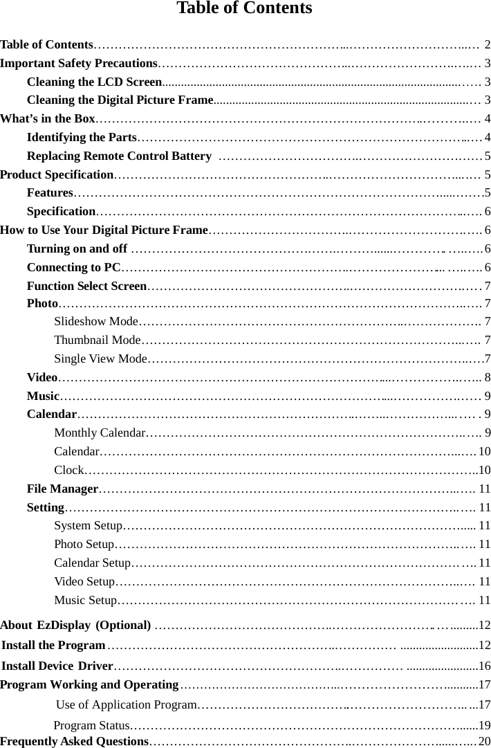 Table of ContentsTable of Contents……………………………………………………..………………………..… 2Important Safety Precautions………………………………………..…………………….….… 3Cleaning the LCD Screen................................................................................................ 3Cleaning the Digital Picture Frame.................................................................................… 3What’s in the Box…………………………………………………………………….………..… 4Identifying the Parts……………………………………………………………………..…4Replacing Remote Control Battery …………………………….…………………………5Product Specification…………………………………………….…………………………....… 5Features…………………………………………………………………………….....…….5Specification……………………………………………………………………………..…. 6How to UseYourDigital Picture Frame…………………………….……………………….…. 6Turning on and off………………………………………….………......………….…..….6Connecting to PC……………………………………………….…………………...…..…. 6Function Select Screen………………………………………….……………………….Photo……………………………………………………………………………………..…. 7Slideshow Mode……………………………………………………….………………. 7Thumbnail Mode…………………………………………………………………...…. 7Single View Mode…………………………………………………………………..….7Video……………………………………………………………………...……………..….. 8Music……………………………………………………………………...……………. …. 9Calendar………………………………………………………….……..……………... … . 9Monthly Calendar…………………………………………………………………..…. 9Calendar…………………………………………………………………………...….10Clock…………………………………………………………………………………..10File Manager…………………………………………………………………………...…. 11Setting…………………………………………………………………………………..…. 11System Setup………………………………………………………………………..... 11Photo Setup………………………………………………………………………..…. 11Calendar Setup…………………………………………………………………….….11Video Setup………………………………………………………………………..…. 11Music Setup……………………………………………………………………….….11About EzDisplay (Optional) …………………………………….…………………….….........12Install the Program……………………………………………….…………… .........................12Install Device Driver……………………………………………….…………… .......................16Program Working and Operating…………………………………..……………………...........17Use of Application Program……………………………….……………………….....17Program Status…………………………………………………………………….......19Frequently Asked Questions………………………………………….………………….....….. 20…. 7...