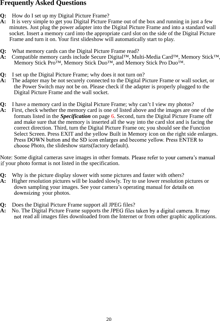   20Frequently Asked Questions Q:    How do I set up my Digital Picture Frame? A:  It is very simple to get you Digital Picture Frame out of the box and running in just a few minutes. Just plug the power adapter into the Digital Picture Frame and into a standard wall socket. Insert a memory card into the appropriate card slot on the side of the Digital Picture Frame and turn it on. Your first slideshow will automatically start to play. Q:  What memory cards can the Digital Picture Frame read? A:  Compatible memory cards include Secure Digital™, Multi-Media Card™, Memory Stick™, Memory Stick Pro™, Memory Stick Duo™, and Memory Stick Pro Duo™. Q:   I set up the Digital Picture Frame; why does it not turn on? A:  The adapter may be not securely connected to the Digital Picture Frame or wall socket, or the Power Switch may not be on. Please check if the adapter is properly plugged to the Digital Picture Frame and the wall socket. Q:  I have a memory card in the Digital Picture Frame; why can’t I view my photos? A:  First, check whether the memory card is one of listed above and the images are one of the formats listed in the Specification on page 6. Second, turn the Digital Picture Frame off   and make sure that the memory is inserted all the way into the card slot and is facing the correct direction. Third, turn the Digital Picture Frame on; you should see the Function Select Screen. Press EXIT and the yellow Built in Memory icon on the right side enlarges. Photo, the slideshow starts(factory default). Note: Some digital cameras save images in other foyour photo format is not listed in the specification. Q:  Why is the picture display slower with some pictures and faster with others? A:   Higher resolution pictures will be loaded slowly. Try to use lower resolution pictures or down sampling your images. See your camera’s operating manual for your photos. Q:  Does the Digital Picture Frame support all JPEG files? A:  No. The Digital Picture Frame supports the Jread all images files downloaded from the Internet or from other graphic applications. 