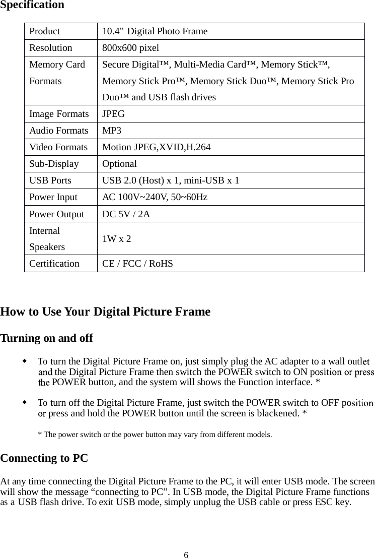 6SpecificationHow to UseYourDigital Picture FrameTurning on and offToturn the Digital Picture Frame on, just simply plug the AC adapter to a wall outlthe Digital Picture Frame then switch the POWER switch to ON positPOWER button, and the system will shows the Function interface. *Toturn off the Digital Picture Frame, just switch the POWER switch to OFF popress and hold the POWER button until the screenisblackened. ** The power switch or the power button may vary from different models.Connecting to PCAtany time connecting the Digital Picture Frame to the PC,itwill enter USB mode. The screenwill show the message “connecting to PC”. In USB mode, the Digital Picture Frame functionsasaUSB flash drive.To exit USB mode, simply unplug the USB cable or press ESC key.Product10.4’’Digital Photo FrameResolution800x600 pixelMemory CardFormatsSecure Digital™, Multi-Media Card™, Memory Stick™,Memory Stick Pro™, Memory Stick Duo™,Memory Stick ProDuo™ and USB flash drivesImage FormatsJPEGAudio FormatsMP3Video FormatsMotion JPEG,XVID,H.264Sub-DisplayOptionalUSB PortsUSB 2.0 (Host) x 1, mini-USB x 1Power InputAC 100V~240V, 50~60HzPower OutputDC 5V / 2AInternalSpeakers1W x 2CertificationCE / FCC / RoHS