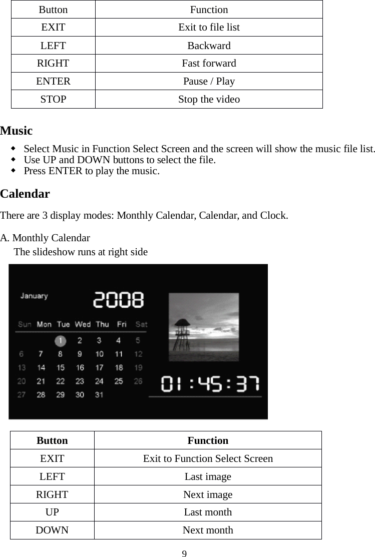 9MusicSelect Music in Function Select Screen and the screen will show the music file list.Use UP and DOWN buttons to select the file.Press ENTER to play the music.CalendarThere are 3 display modes: Monthly Calendar, Calendar, and Clock.A. Monthly CalendarThe slideshow runsatright sideButtonFunctionEXITExit to file listLEFTBackwardRIGHTFast forwardENTERPause / PlaySTOPStop the videoButtonFunctionEXITExit to Function Select ScreenLEFTLast imageRIGHTNext imageUPLast monthDOWNNext month